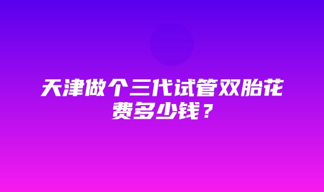 天津做个三代试管双胎花费多少钱？