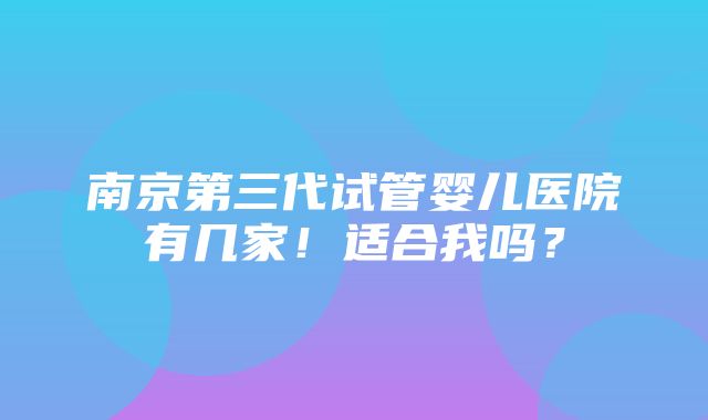 南京第三代试管婴儿医院有几家！适合我吗？