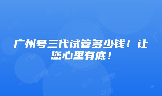 广州号三代试管多少钱！让您心里有底！