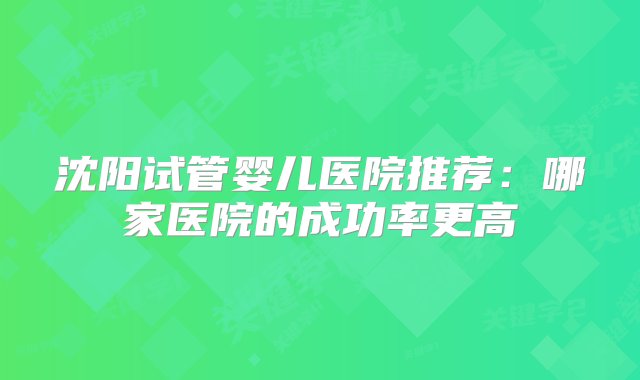 沈阳试管婴儿医院推荐：哪家医院的成功率更高