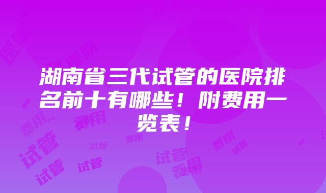 湖南省三代试管的医院排名前十有哪些！附费用一览表！