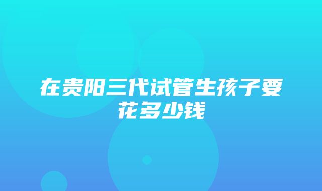 在贵阳三代试管生孩子要花多少钱