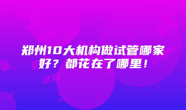 郑州10大机构做试管哪家好？都花在了哪里！