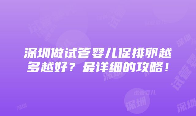 深圳做试管婴儿促排卵越多越好？最详细的攻略！