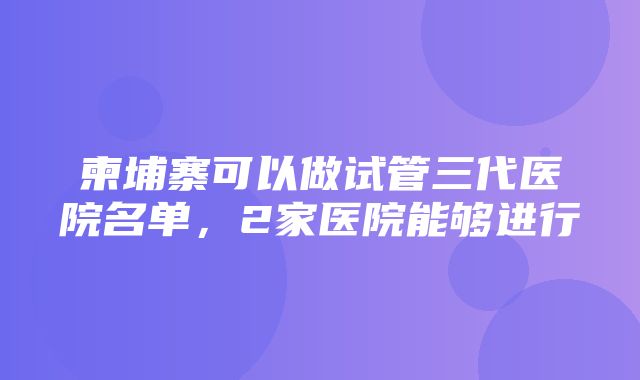 柬埔寨可以做试管三代医院名单，2家医院能够进行