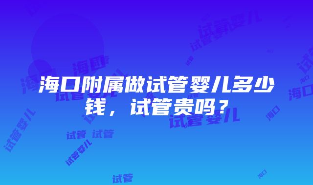 海口附属做试管婴儿多少钱，试管贵吗？