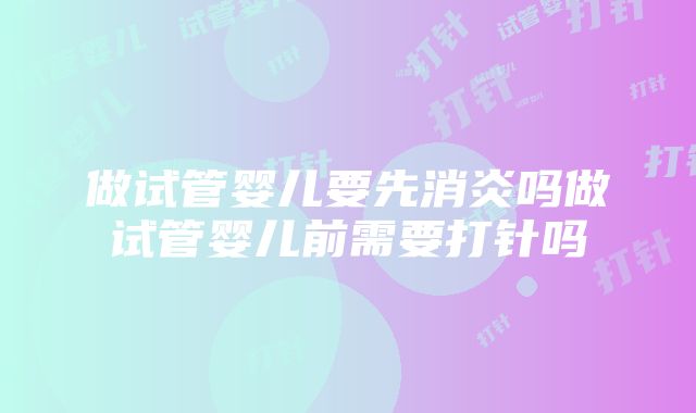 做试管婴儿要先消炎吗做试管婴儿前需要打针吗