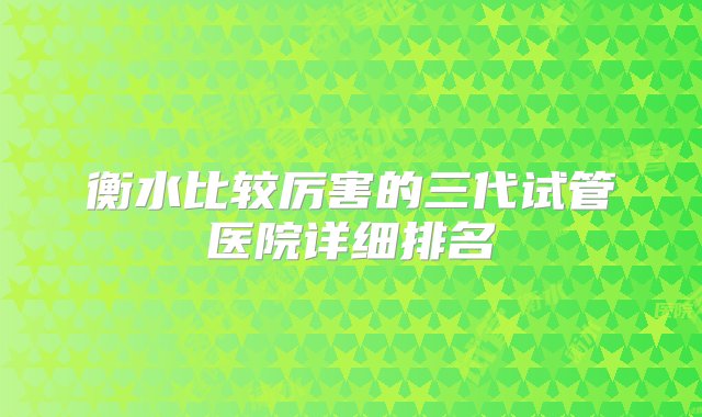 衡水比较厉害的三代试管医院详细排名