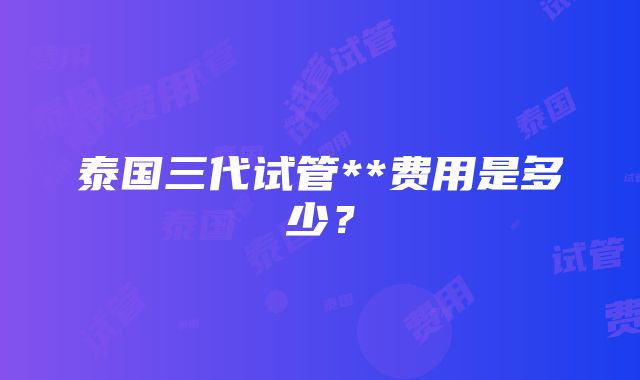 泰国三代试管**费用是多少？