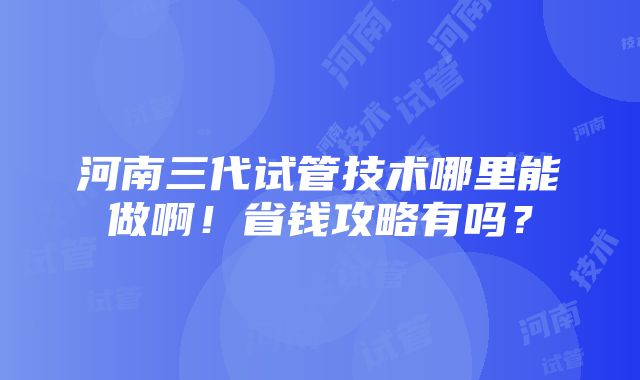 河南三代试管技术哪里能做啊！省钱攻略有吗？