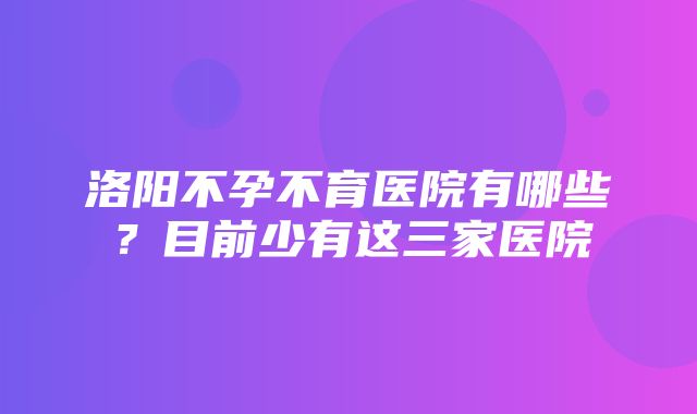 洛阳不孕不育医院有哪些？目前少有这三家医院