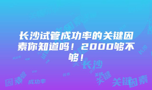 长沙试管成功率的关键因素你知道吗！2000够不够！