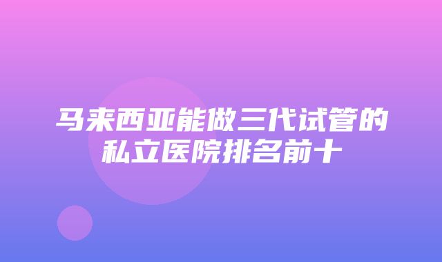 马来西亚能做三代试管的私立医院排名前十