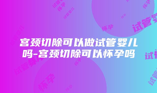 宫颈切除可以做试管婴儿吗-宫颈切除可以怀孕吗