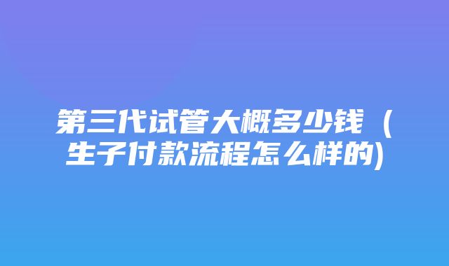 第三代试管大概多少钱（生子付款流程怎么样的)