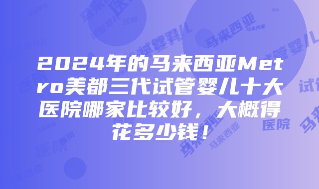 2024年的马来西亚Metro美都三代试管婴儿十大医院哪家比较好，大概得花多少钱！