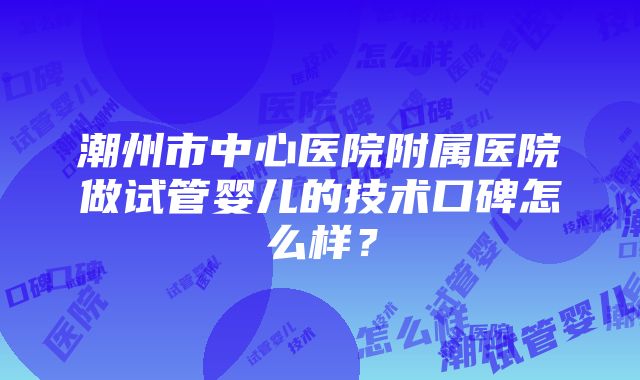 潮州市中心医院附属医院做试管婴儿的技术口碑怎么样？