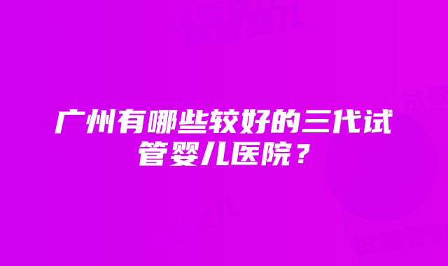 广州有哪些较好的三代试管婴儿医院？