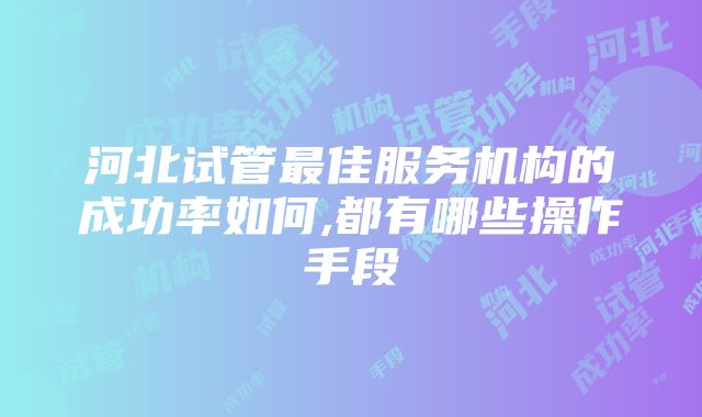 河北试管最佳服务机构的成功率如何,都有哪些操作手段