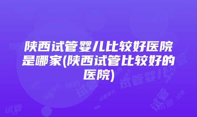 陕西试管婴儿比较好医院是哪家(陕西试管比较好的医院)