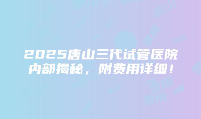 2025唐山三代试管医院内部揭秘，附费用详细！