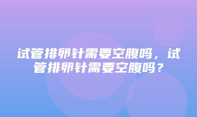 试管排卵针需要空腹吗，试管排卵针需要空腹吗？