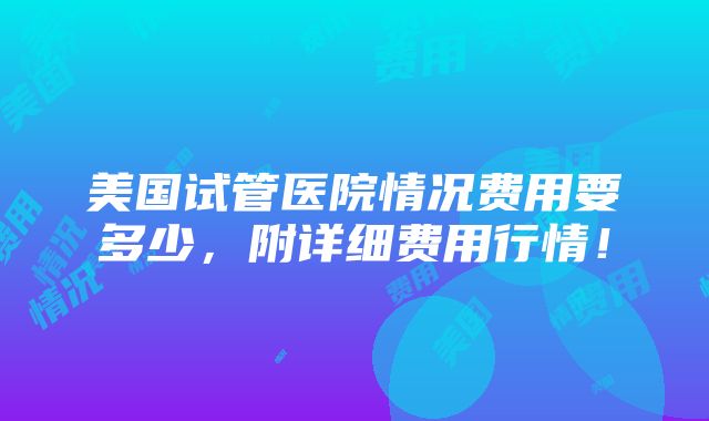 美国试管医院情况费用要多少，附详细费用行情！