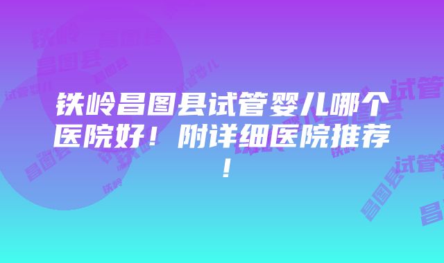 铁岭昌图县试管婴儿哪个医院好！附详细医院推荐！