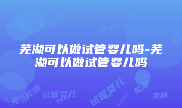 芜湖可以做试管婴儿吗-芜湖可以做试管婴儿吗