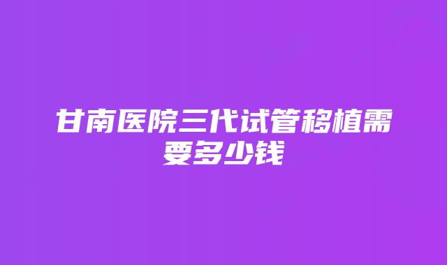 甘南医院三代试管移植需要多少钱