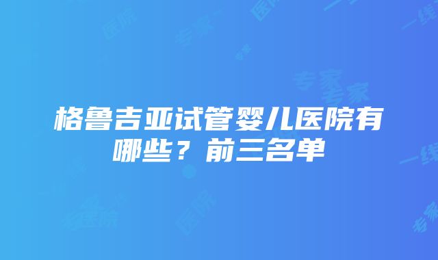 格鲁吉亚试管婴儿医院有哪些？前三名单