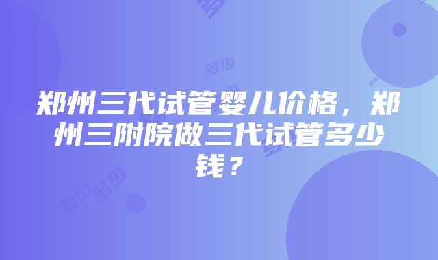 郑州三代试管婴儿价格，郑州三附院做三代试管多少钱？