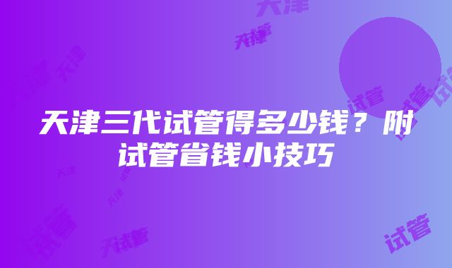 天津三代试管得多少钱？附试管省钱小技巧