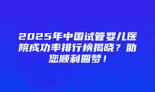 2025年中国试管婴儿医院成功率排行榜揭晓？助您顺利圆梦！