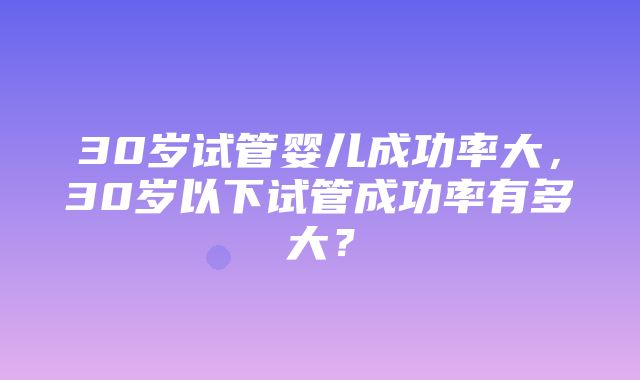 30岁试管婴儿成功率大，30岁以下试管成功率有多大？