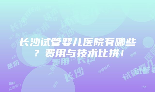 长沙试管婴儿医院有哪些？费用与技术比拼！