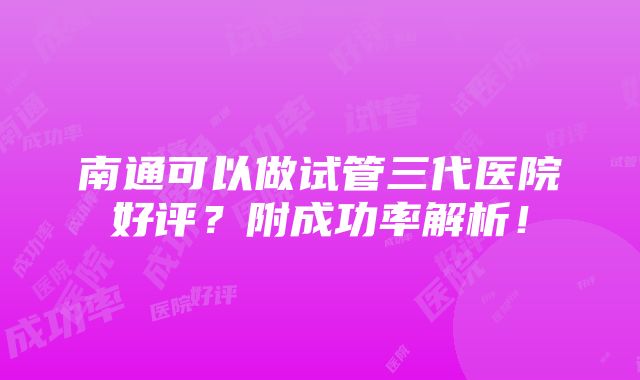 南通可以做试管三代医院好评？附成功率解析！