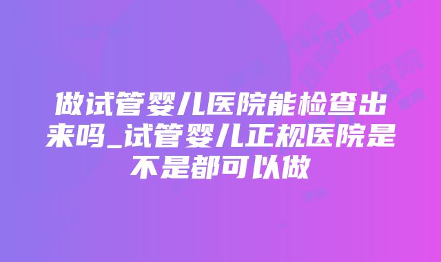 做试管婴儿医院能检查出来吗_试管婴儿正规医院是不是都可以做