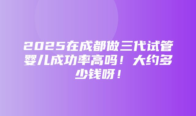 2025在成都做三代试管婴儿成功率高吗！大约多少钱呀！