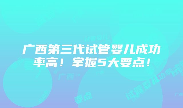 广西第三代试管婴儿成功率高！掌握5大要点！