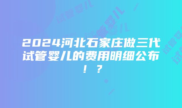 2024河北石家庄做三代试管婴儿的费用明细公布！？