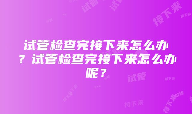 试管检查完接下来怎么办？试管检查完接下来怎么办呢？