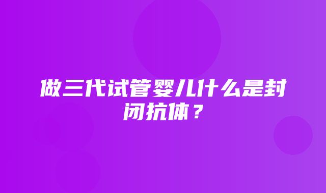 做三代试管婴儿什么是封闭抗体？