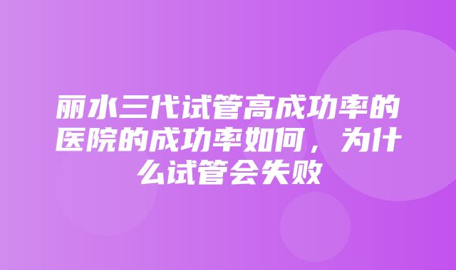 丽水三代试管高成功率的医院的成功率如何，为什么试管会失败