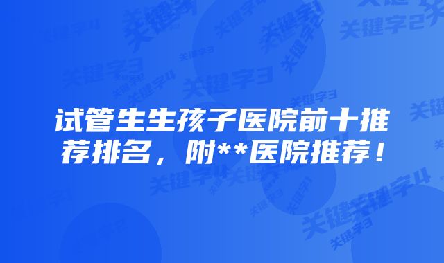 试管生生孩子医院前十推荐排名，附**医院推荐！