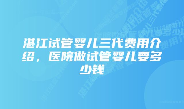 湛江试管婴儿三代费用介绍，医院做试管婴儿要多少钱