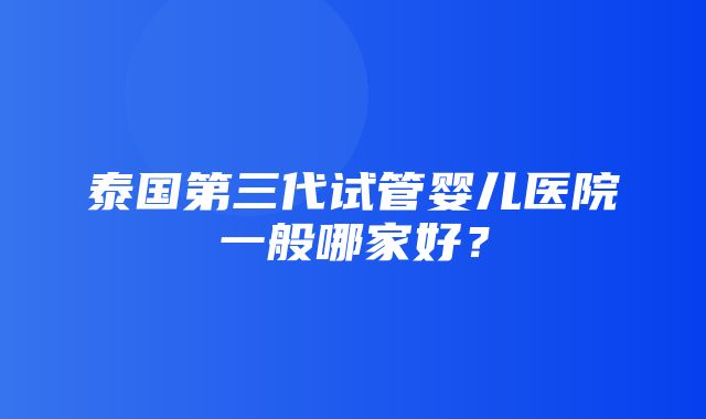 泰国第三代试管婴儿医院一般哪家好？