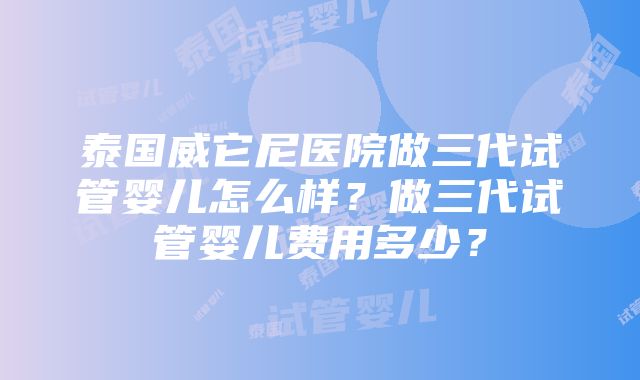 泰国威它尼医院做三代试管婴儿怎么样？做三代试管婴儿费用多少？