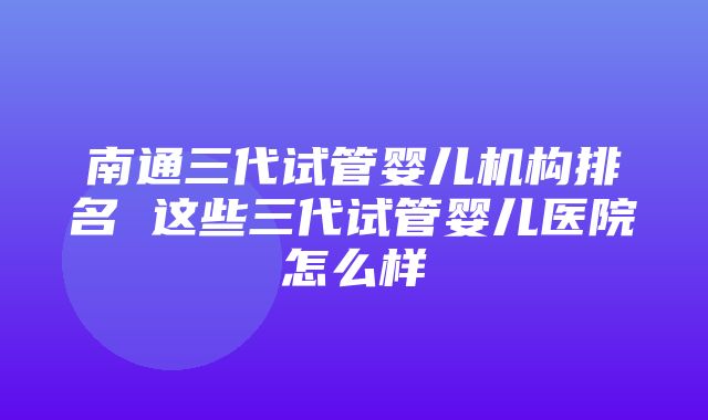 南通三代试管婴儿机构排名 这些三代试管婴儿医院怎么样