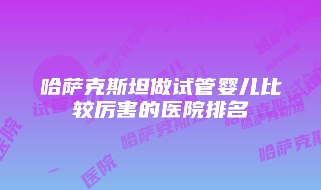 哈萨克斯坦做试管婴儿比较厉害的医院排名